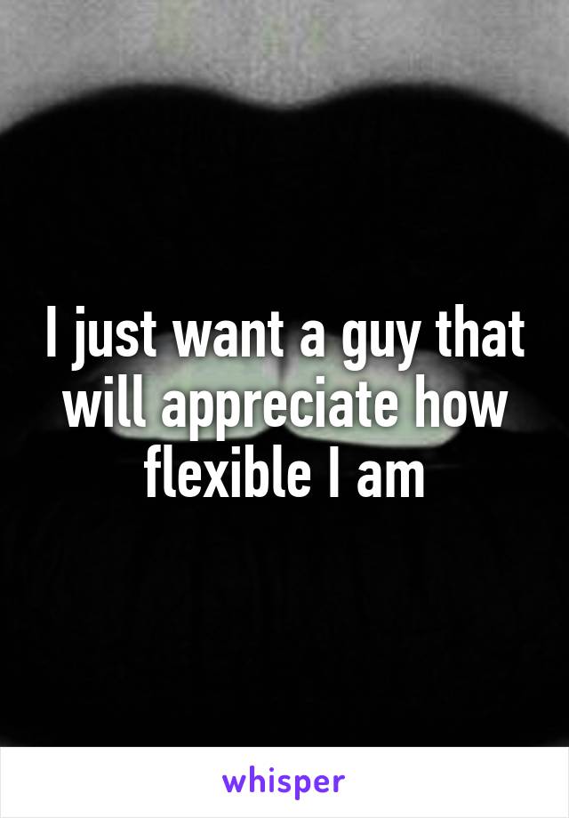 I just want a guy that will appreciate how flexible I am