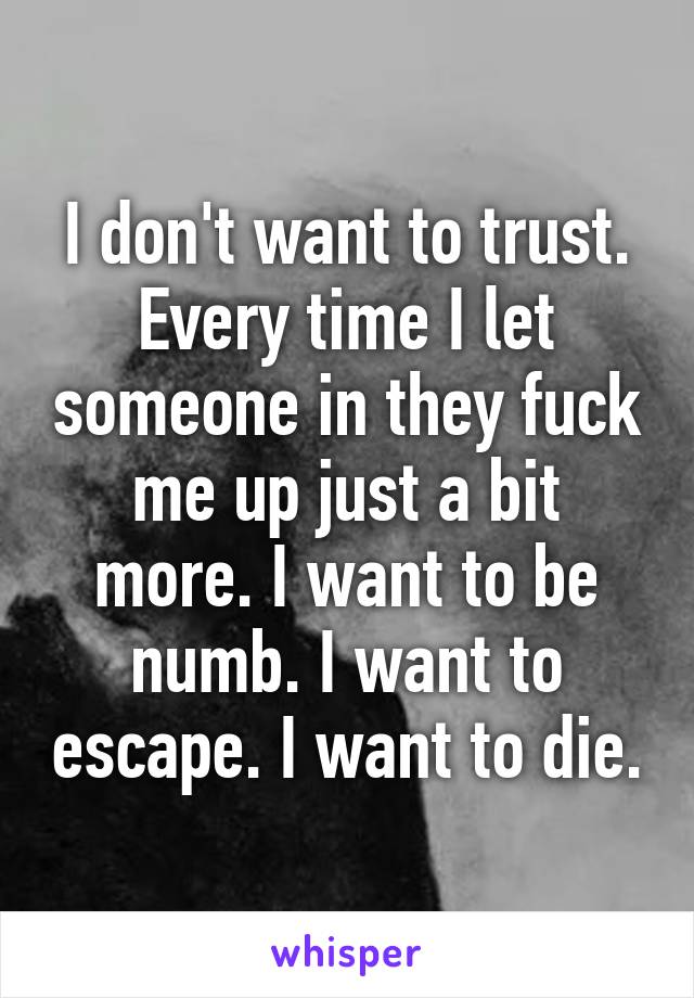 I don't want to trust. Every time I let someone in they fuck me up just a bit more. I want to be numb. I want to escape. I want to die.