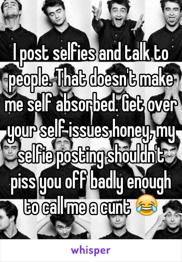 I post selfies and talk to people. That doesn't make me self absorbed. Get over your self issues honey, my selfie posting shouldn't piss you off badly enough to call me a cunt 😂