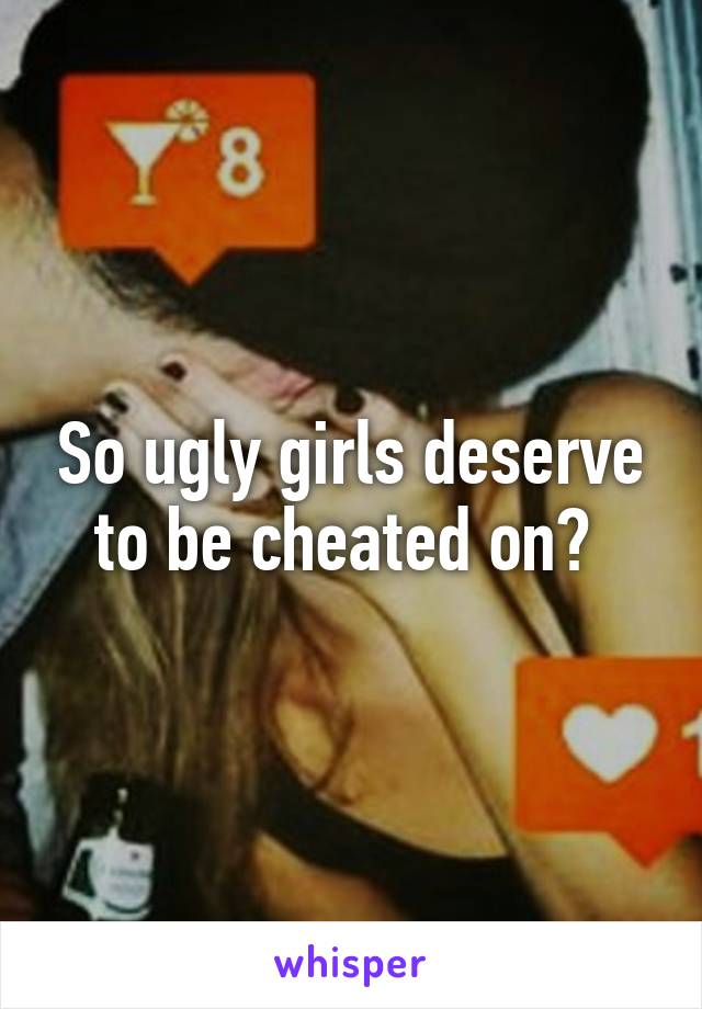 So ugly girls deserve to be cheated on? 