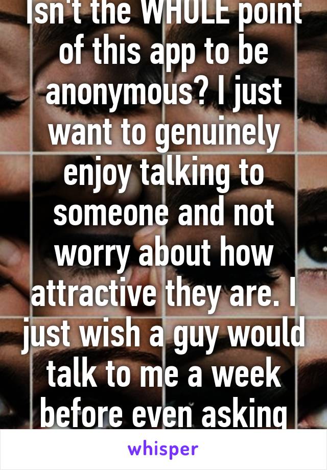 Isn't the WHOLE point of this app to be anonymous? I just want to genuinely enjoy talking to someone and not worry about how attractive they are. I just wish a guy would talk to me a week before even asking for a picture. 