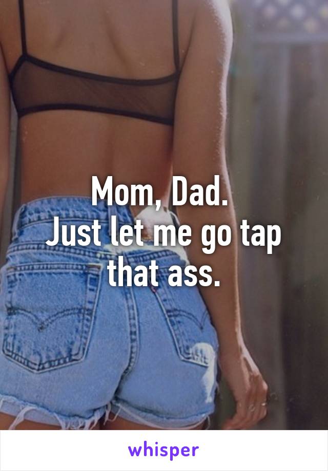 Mom, Dad. 
Just let me go tap that ass.