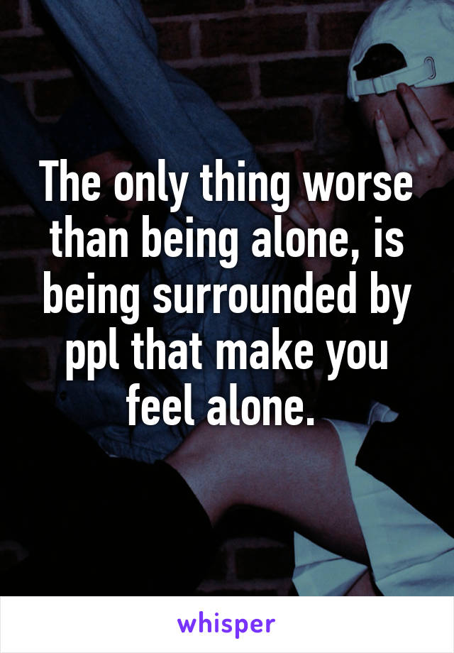 The only thing worse than being alone, is being surrounded by ppl that make you feel alone. 
