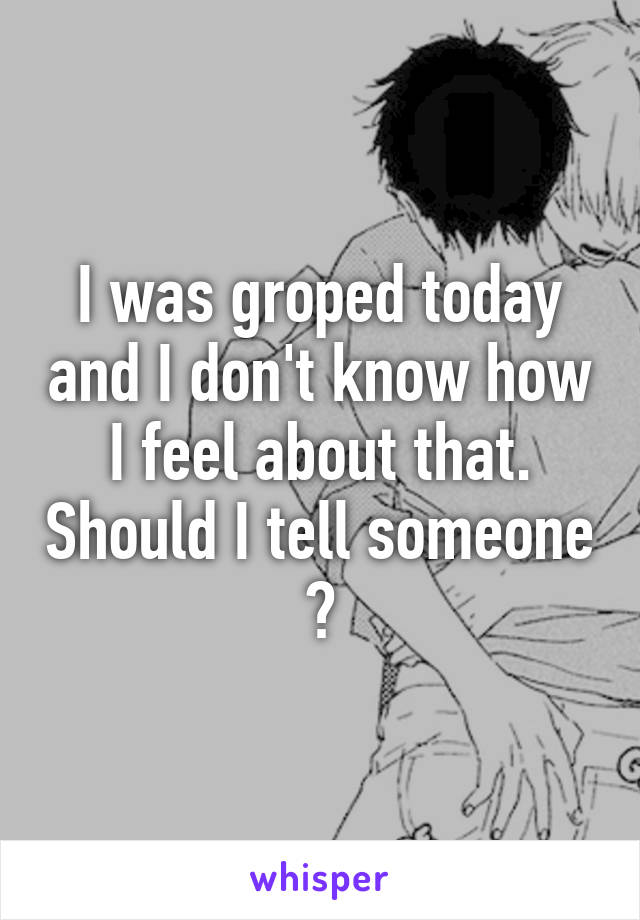 I was groped today and I don't know how I feel about that. Should I tell someone ?