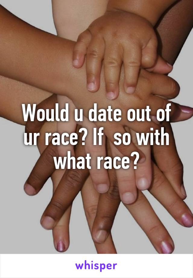 Would u date out of ur race? If  so with what race?