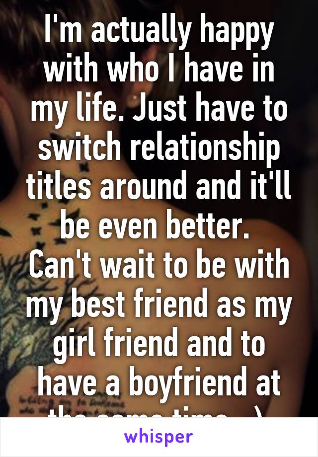 I'm actually happy with who I have in my life. Just have to switch relationship titles around and it'll be even better. 
Can't wait to be with my best friend as my girl friend and to have a boyfriend at the same time. :) 