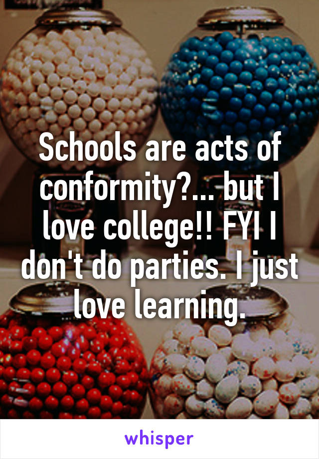 Schools are acts of conformity?... but I love college!! FYI I don't do parties. I just love learning.