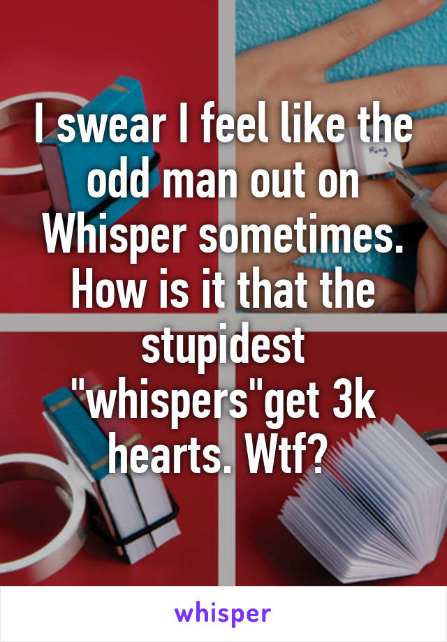 I swear I feel like the odd man out on Whisper sometimes. How is it that the stupidest "whispers"get 3k hearts. Wtf? 
