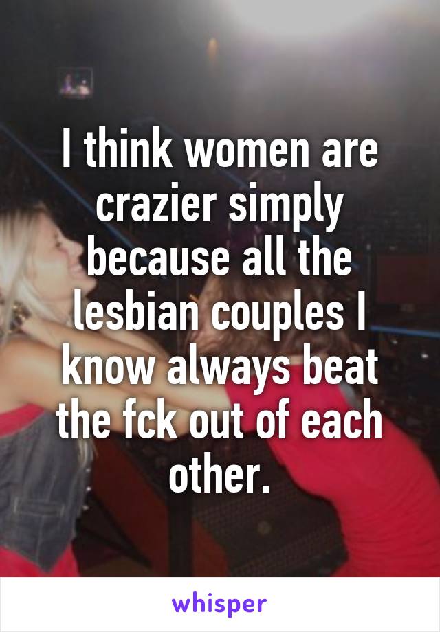 I think women are crazier simply because all the lesbian couples I know always beat the fck out of each other.