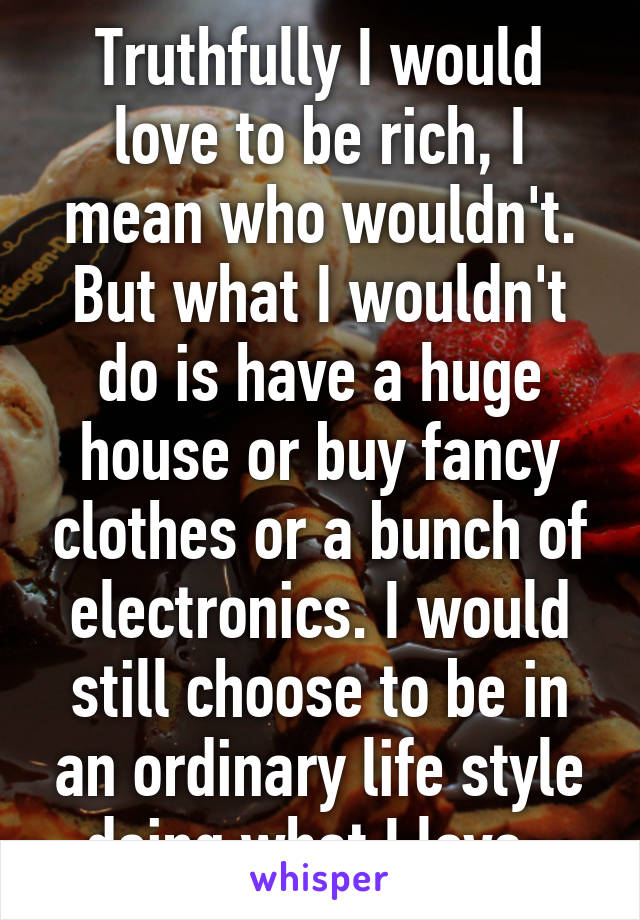 Truthfully I would love to be rich, I mean who wouldn't. But what I wouldn't do is have a huge house or buy fancy clothes or a bunch of electronics. I would still choose to be in an ordinary life style doing what I love. 