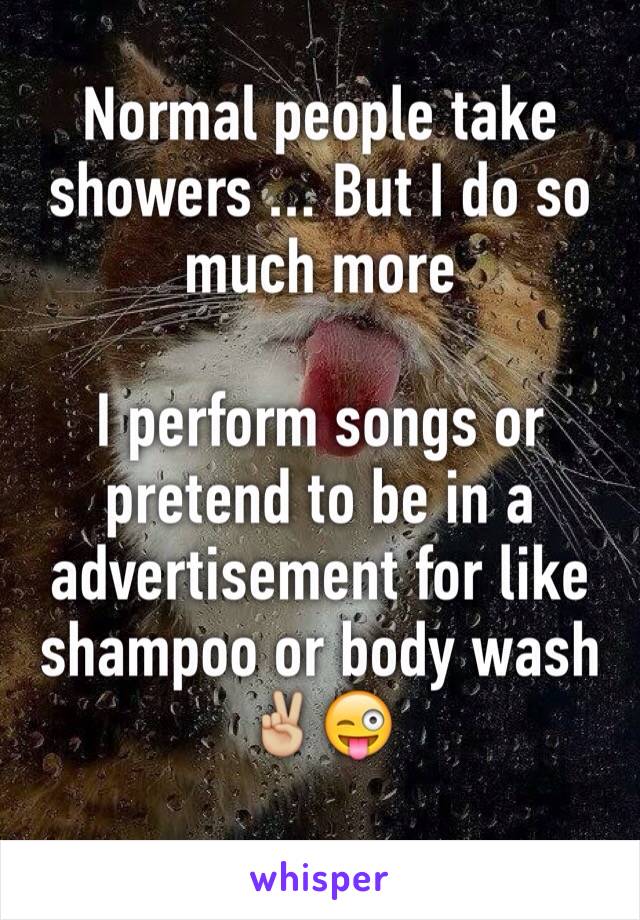 Normal people take showers ... But I do so much more 

I perform songs or pretend to be in a advertisement for like shampoo or body wash 
✌🏼️😜