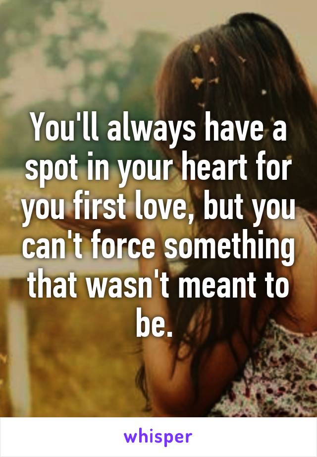 You'll always have a spot in your heart for you first love, but you can't force something that wasn't meant to be. 