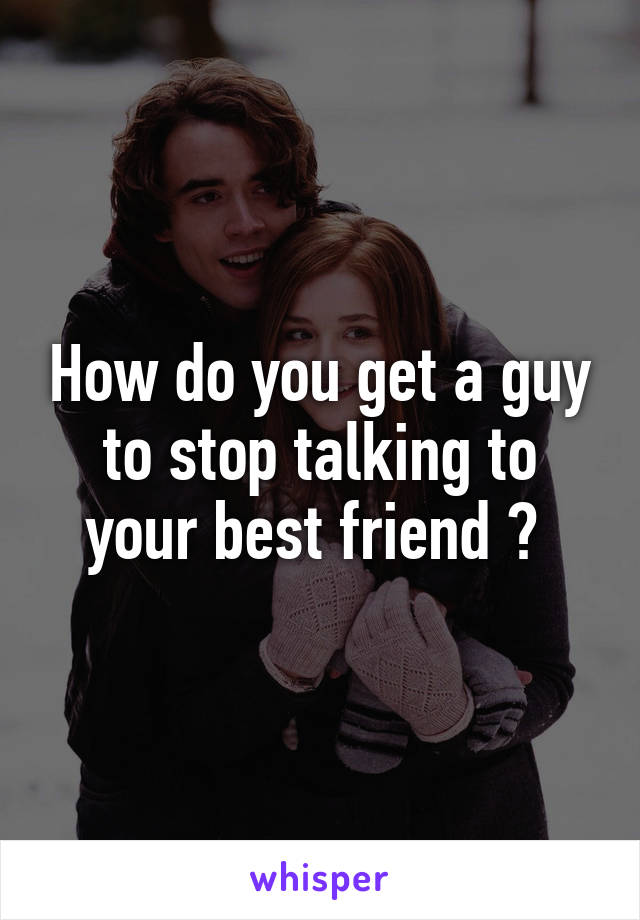 How do you get a guy to stop talking to your best friend ? 