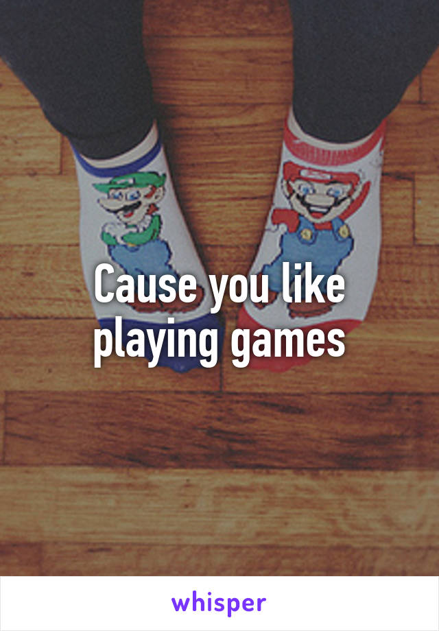 Cause you like playing games