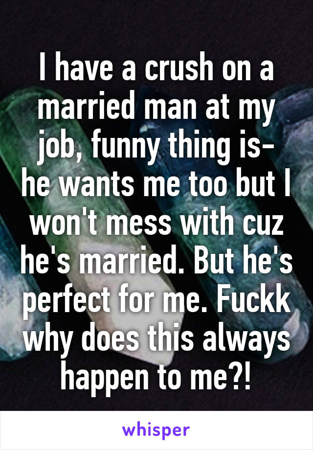 I have a crush on a married man at my job, funny thing is- he wants me too but I won't mess with cuz he's married. But he's perfect for me. Fuckk why does this always happen to me?!