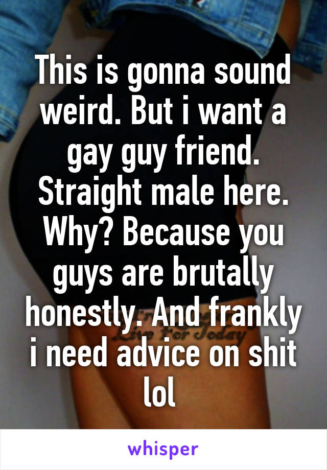 This is gonna sound weird. But i want a gay guy friend. Straight male here. Why? Because you guys are brutally honestly. And frankly i need advice on shit lol 