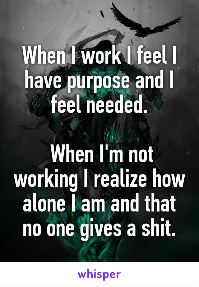 When I work I feel I have purpose and I feel needed.

 When I'm not working I realize how alone I am and that no one gives a shit.