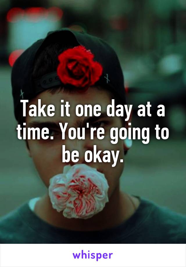 Take it one day at a time. You're going to be okay.