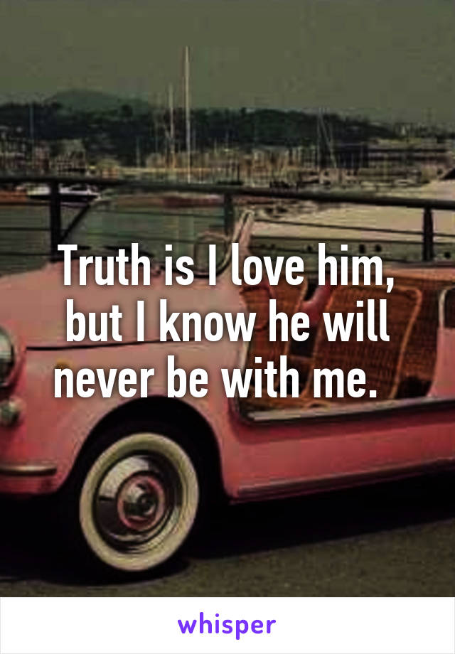 Truth is I love him, but I know he will never be with me.  