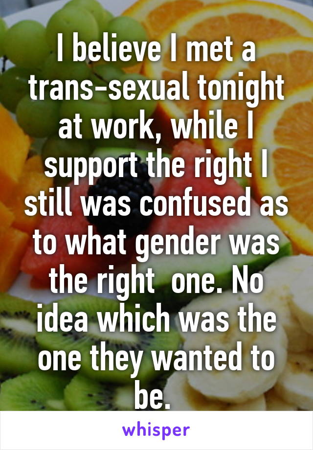 I believe I met a trans-sexual tonight at work, while I support the right I still was confused as to what gender was the right  one. No idea which was the one they wanted to be. 