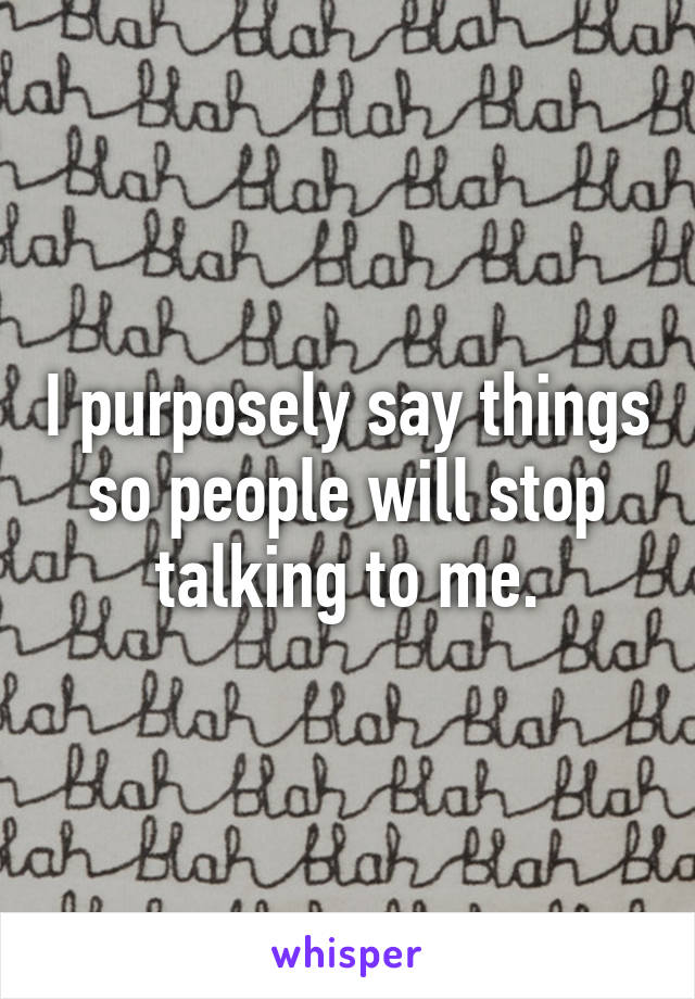 I purposely say things so people will stop talking to me.