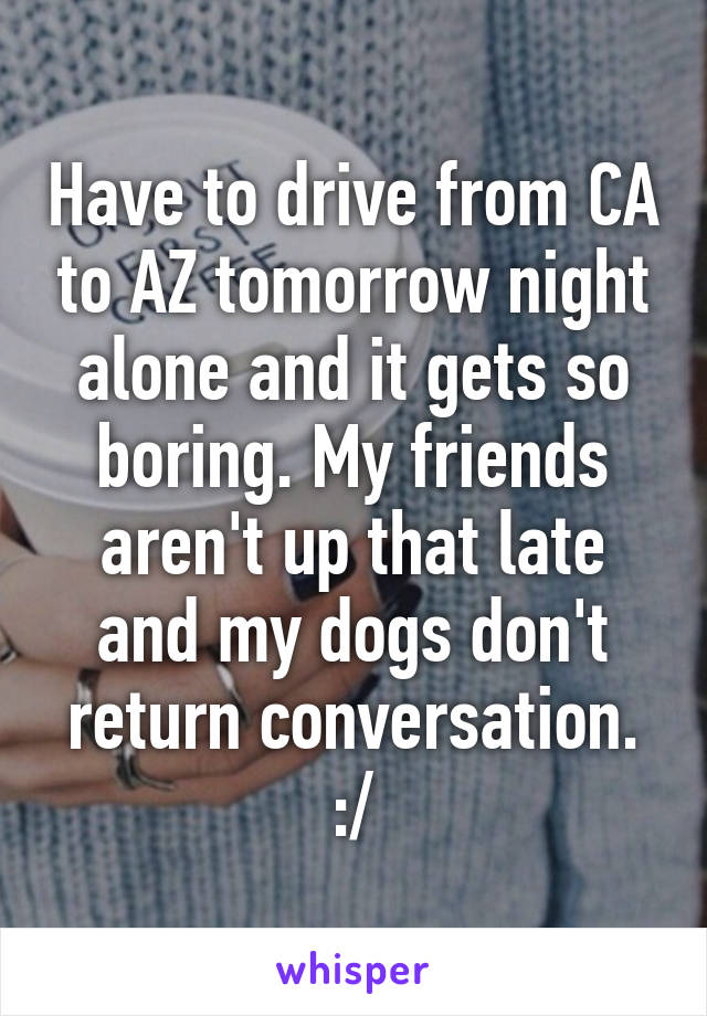 Have to drive from CA to AZ tomorrow night alone and it gets so boring. My friends aren't up that late and my dogs don't return conversation. :/