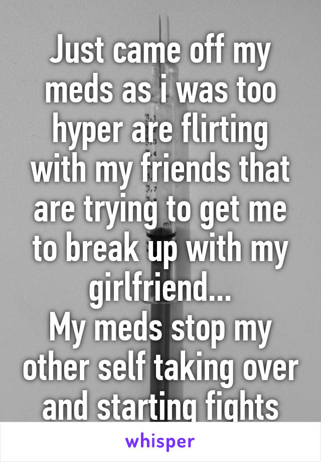 Just came off my meds as i was too hyper are flirting with my friends that are trying to get me to break up with my girlfriend...
My meds stop my other self taking over and starting fights