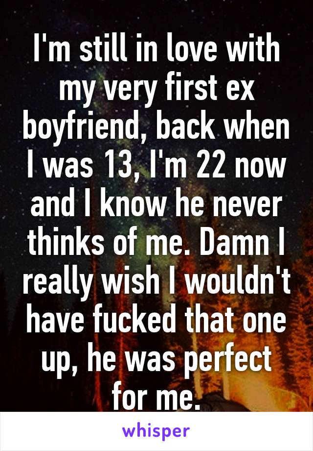 I'm still in love with my very first ex boyfriend, back when I was 13, I'm 22 now and I know he never thinks of me. Damn I really wish I wouldn't have fucked that one up, he was perfect for me.