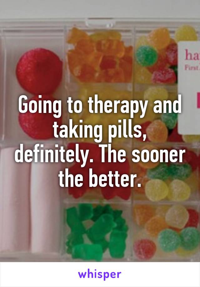 Going to therapy and taking pills, definitely. The sooner the better.