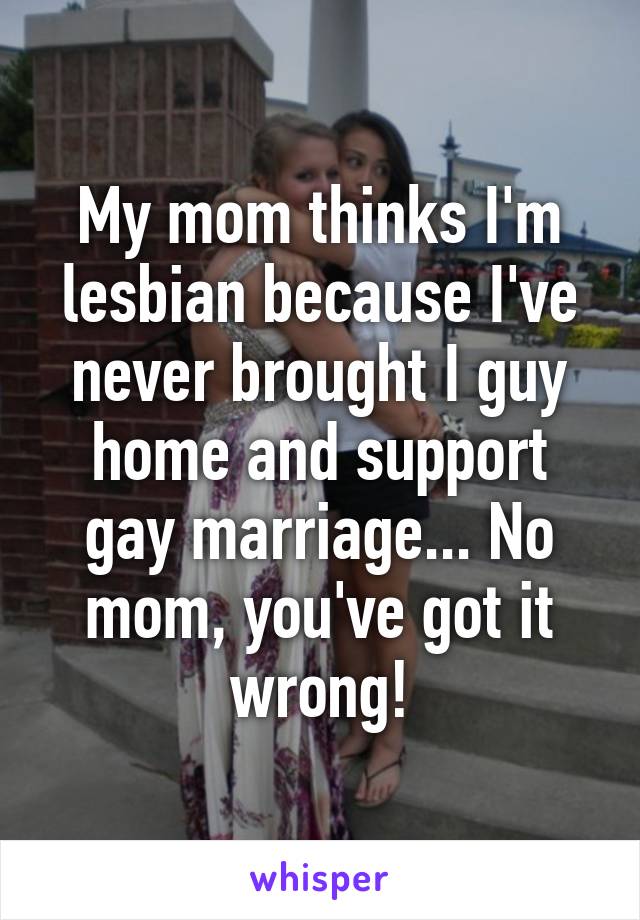 My mom thinks I'm lesbian because I've never brought I guy home and support gay marriage... No mom, you've got it wrong!