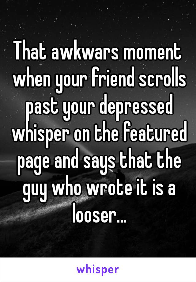 That awkwars moment when your friend scrolls past your depressed whisper on the featured page and says that the guy who wrote it is a looser...