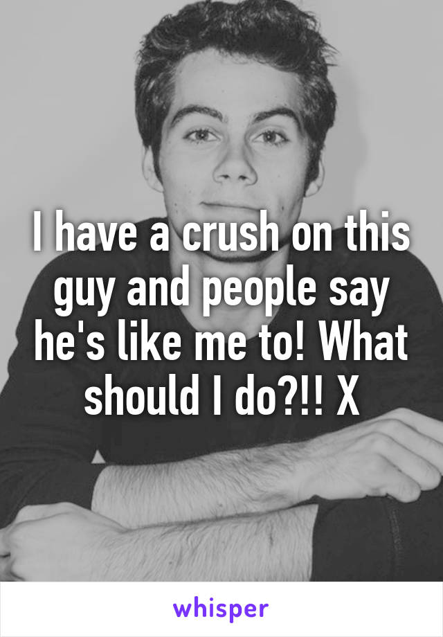 I have a crush on this guy and people say he's like me to! What should I do?!! X