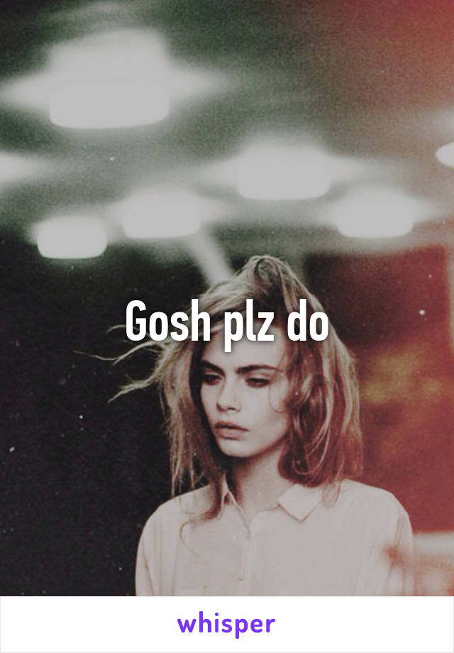 Gosh plz do