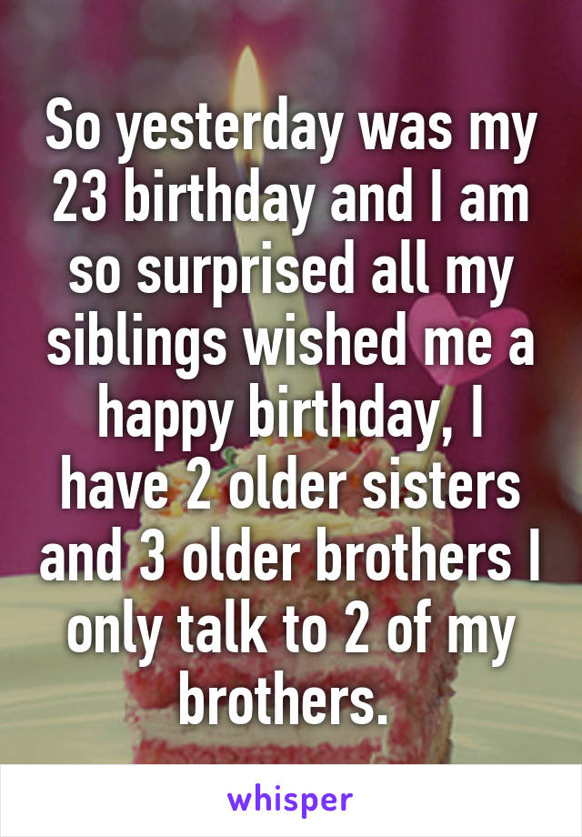 So yesterday was my 23 birthday and I am so surprised all my siblings wished me a happy birthday, I have 2 older sisters and 3 older brothers I only talk to 2 of my brothers. 