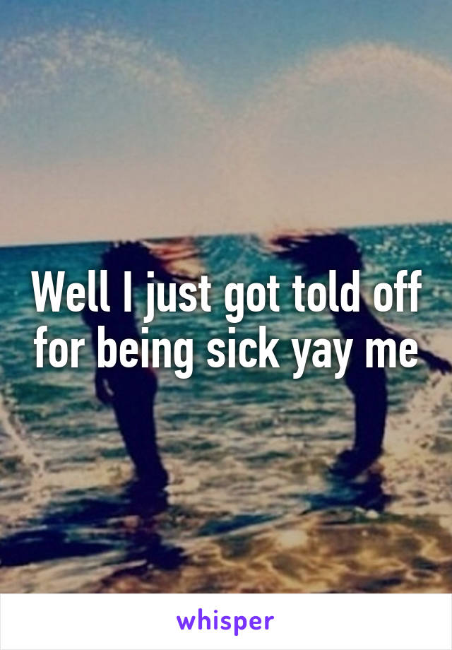 Well I just got told off for being sick yay me