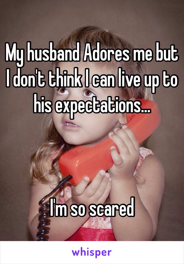 My husband Adores me but I don't think I can live up to his expectations...



I'm so scared