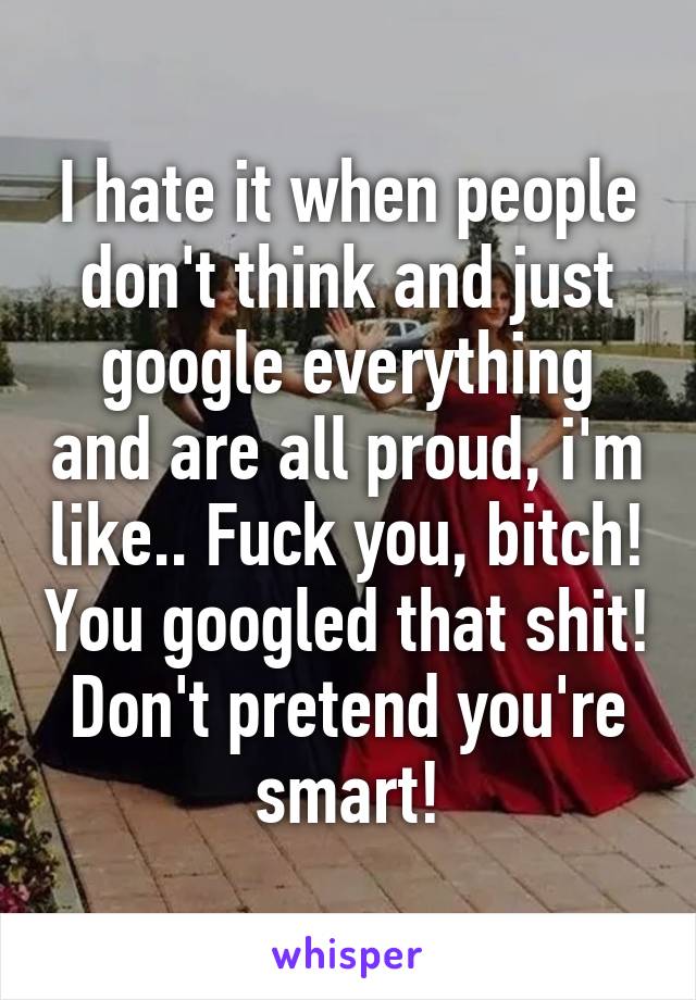 I hate it when people don't think and just google everything and are all proud, i'm like.. Fuck you, bitch! You googled that shit! Don't pretend you're smart!