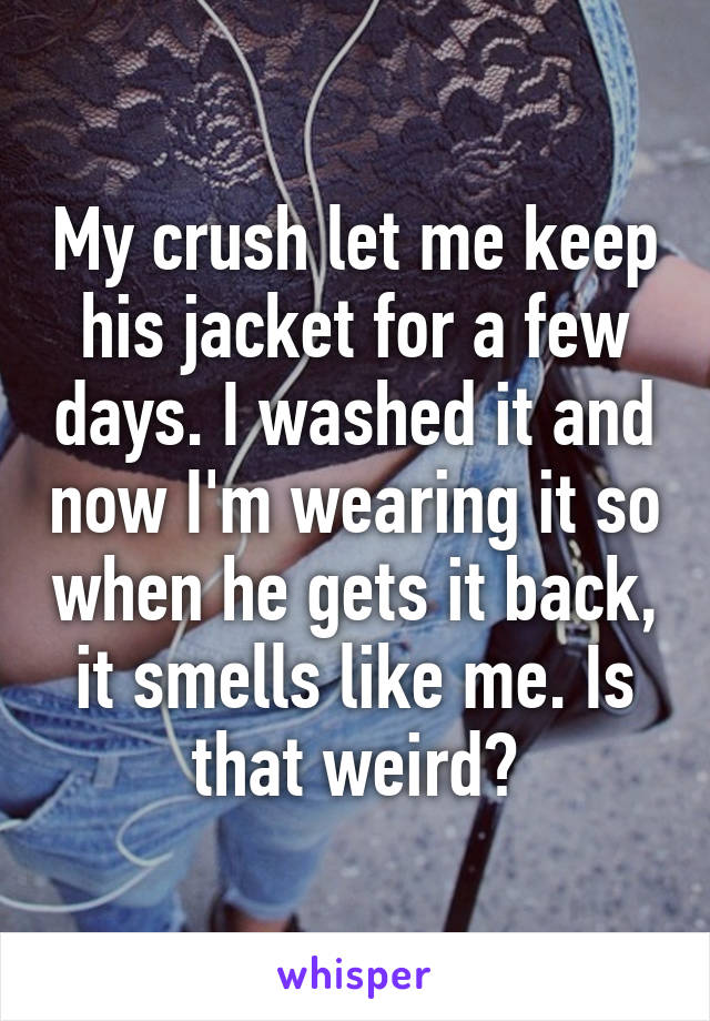 My crush let me keep his jacket for a few days. I washed it and now I'm wearing it so when he gets it back, it smells like me. Is that weird?