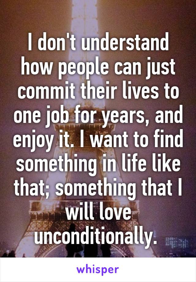 I don't understand how people can just commit their lives to one job for years, and enjoy it. I want to find something in life like that; something that I will love unconditionally. 