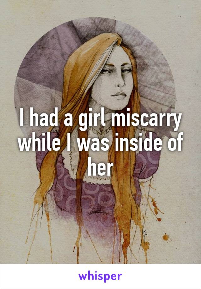 I had a girl miscarry while I was inside of her