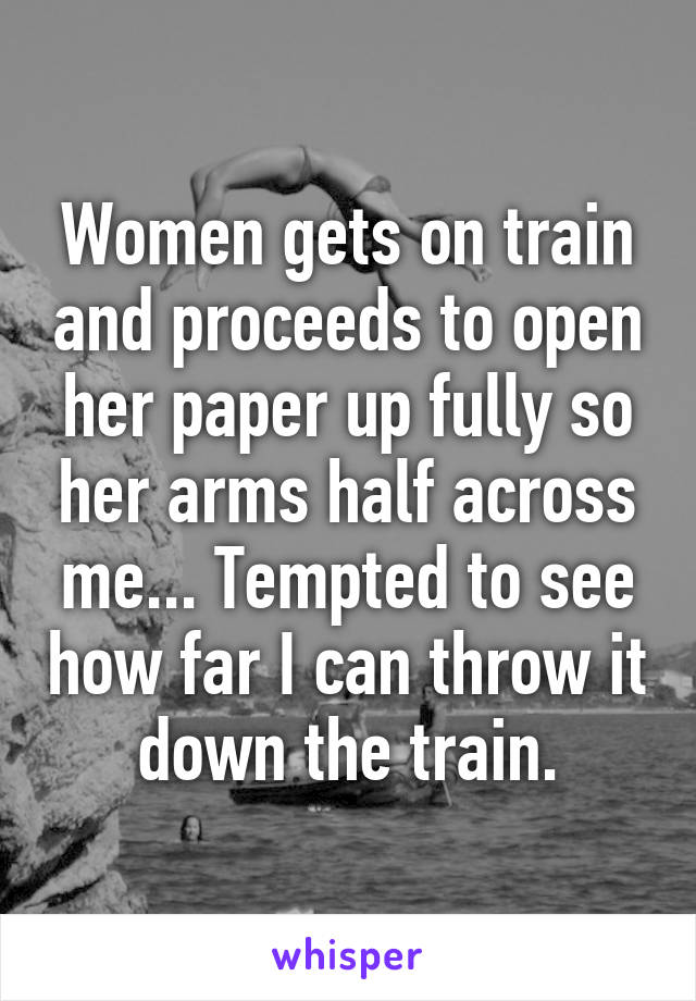 Women gets on train and proceeds to open her paper up fully so her arms half across me... Tempted to see how far I can throw it down the train.