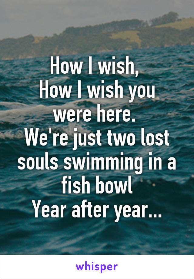 How I wish, 
How I wish you were here. 
We're just two lost souls swimming in a fish bowl
Year after year...