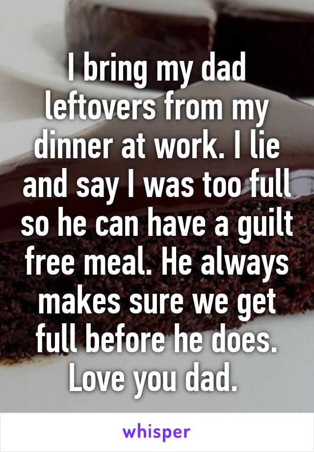 I bring my dad leftovers from my dinner at work. I lie and say I was too full so he can have a guilt free meal. He always makes sure we get full before he does. Love you dad. 