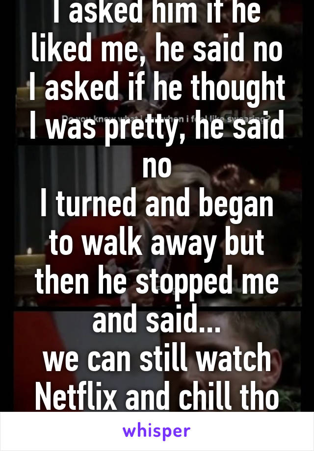 I asked him if he liked me, he said no
I asked if he thought I was pretty, he said no
I turned and began to walk away but then he stopped me and said...
we can still watch Netflix and chill tho right?