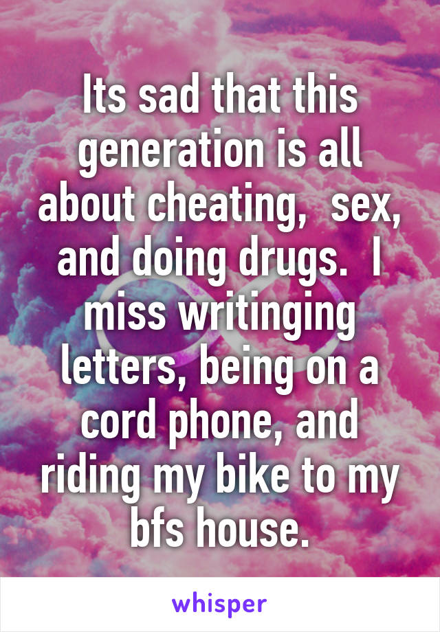 Its sad that this generation is all about cheating,  sex, and doing drugs.  I miss writinging letters, being on a cord phone, and riding my bike to my bfs house.