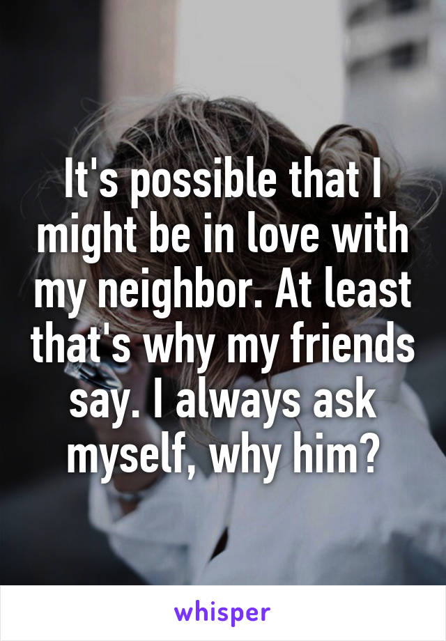 It's possible that I might be in love with my neighbor. At least that's why my friends say. I always ask myself, why him?