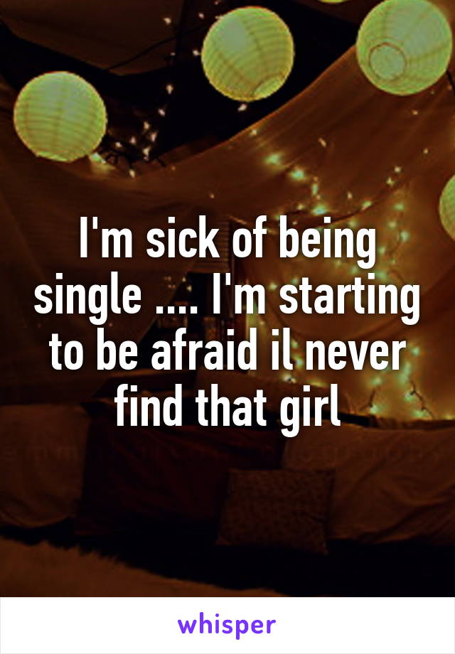 I'm sick of being single .... I'm starting to be afraid il never find that girl