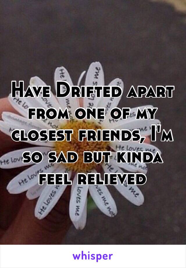 Have Drifted apart from one of my closest friends, I'm so sad but kinda feel relieved 