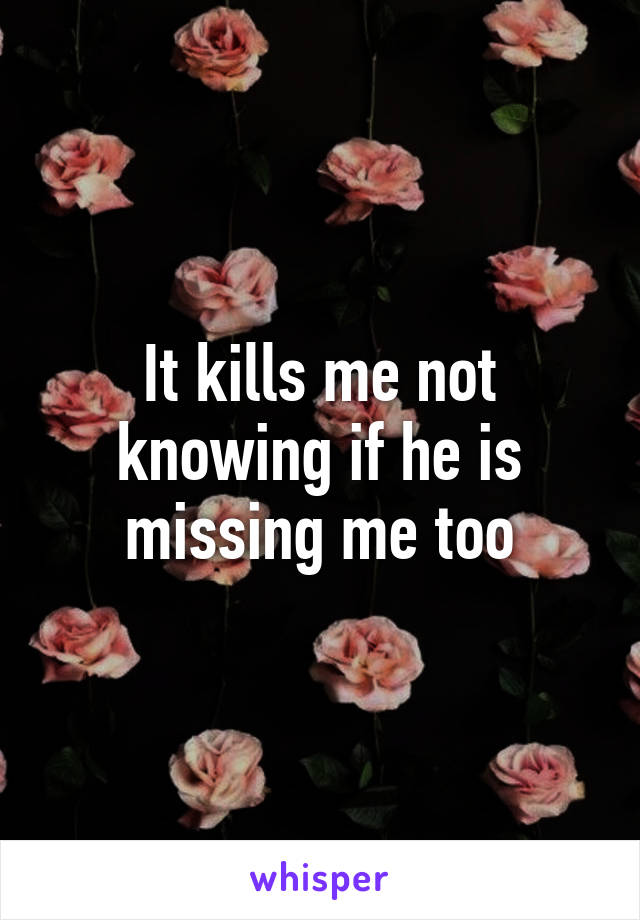 It kills me not knowing if he is missing me too