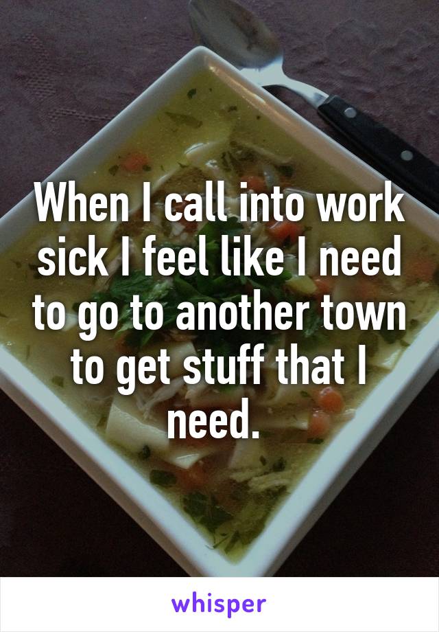 When I call into work sick I feel like I need to go to another town to get stuff that I need. 